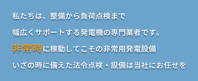 私たちは、整備から負荷点検まで幅広くサポートする発電機の専門業者です。非常時に稼動してこその非常用発電設備いざの時に備えた法令点検・設備は当社にお任せを